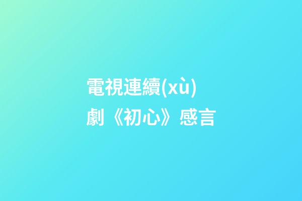 電視連續(xù)劇《初心》感言