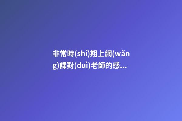 非常時(shí)期上網(wǎng)課對(duì)老師的感言