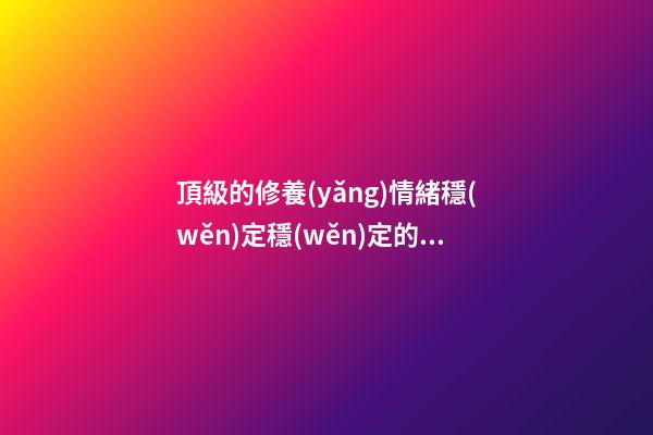 頂級的修養(yǎng)情緒穩(wěn)定穩(wěn)定的感言